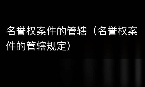 名誉权案件的管辖（名誉权案件的管辖规定）