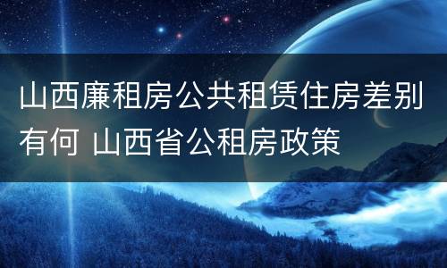 山西廉租房公共租赁住房差别有何 山西省公租房政策