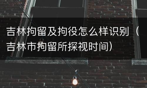 吉林拘留及拘役怎么样识别（吉林市拘留所探视时间）