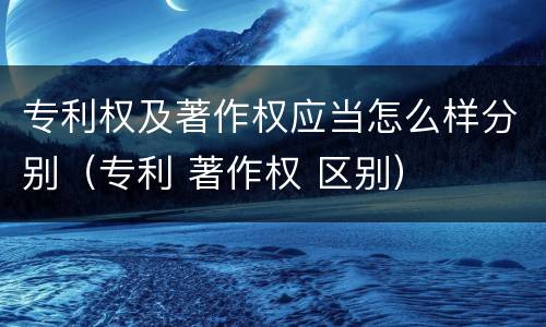 专利权及著作权应当怎么样分别（专利 著作权 区别）