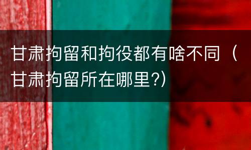 甘肃拘留和拘役都有啥不同（甘肃拘留所在哪里?）