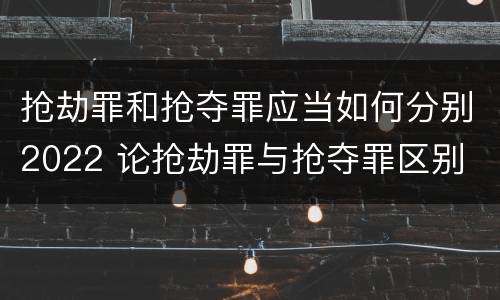 抢劫罪和抢夺罪应当如何分别2022 论抢劫罪与抢夺罪区别