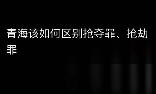 青海该如何区别抢夺罪、抢劫罪