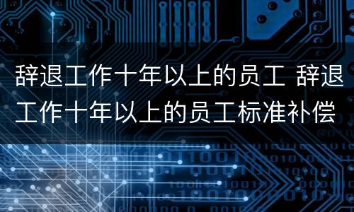 辞退工作十年以上的员工 辞退工作十年以上的员工标准补偿