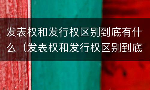 发表权和发行权区别到底有什么（发表权和发行权区别到底有什么不同）
