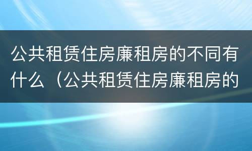 公共租赁住房廉租房的不同有什么（公共租赁住房廉租房的不同有什么区别）