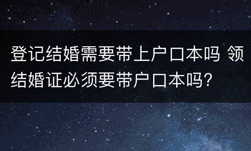 登记结婚需要带上户口本吗 领结婚证必须要带户口本吗?
