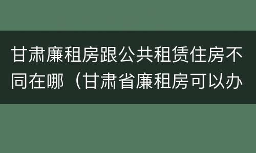 甘肃廉租房跟公共租赁住房不同在哪（甘肃省廉租房可以办房产证吗）
