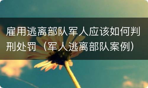 雇用逃离部队军人应该如何判刑处罚（军人逃离部队案例）