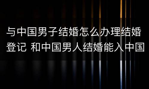 与中国男子结婚怎么办理结婚登记 和中国男人结婚能入中国国籍吗