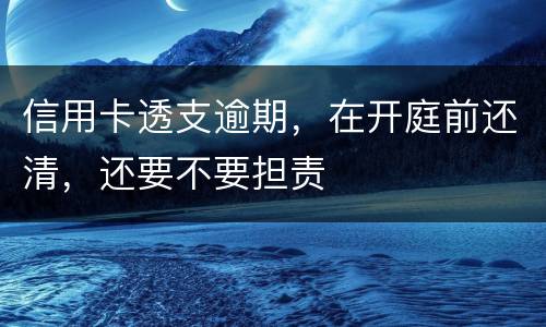 信用卡透支逾期，在开庭前还清，还要不要担责