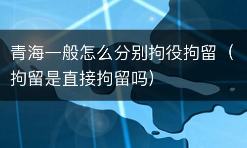 青海一般怎么分别拘役拘留（拘留是直接拘留吗）