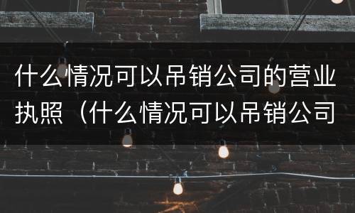 什么情况可以吊销公司的营业执照（什么情况可以吊销公司的营业执照呢）
