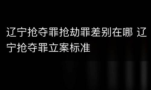 辽宁抢夺罪抢劫罪差别在哪 辽宁抢夺罪立案标准