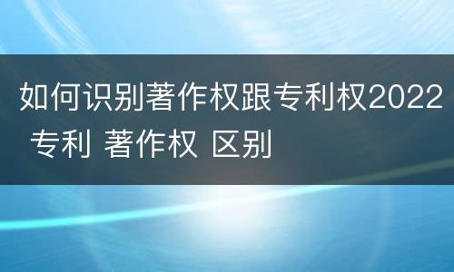 如何识别著作权跟专利权2022 专利 著作权 区别