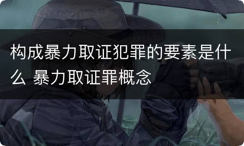 构成暴力取证犯罪的要素是什么 暴力取证罪概念