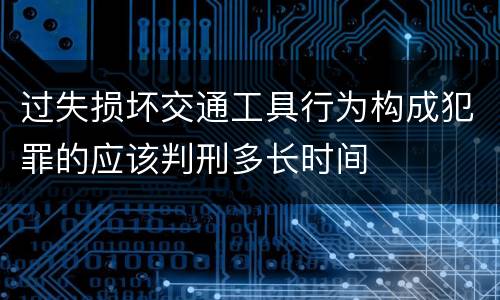 过失损坏交通工具行为构成犯罪的应该判刑多长时间