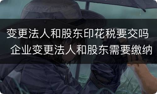 变更法人和股东印花税要交吗 企业变更法人和股东需要缴纳印花税吗