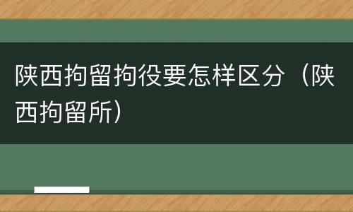 陕西拘留拘役要怎样区分（陕西拘留所）