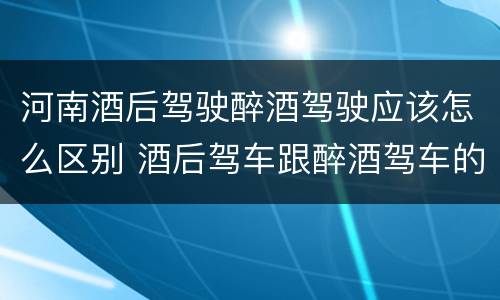 河南酒后驾驶醉酒驾驶应该怎么区别 酒后驾车跟醉酒驾车的区别