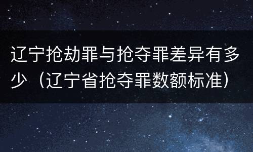 辽宁抢劫罪与抢夺罪差异有多少（辽宁省抢夺罪数额标准）