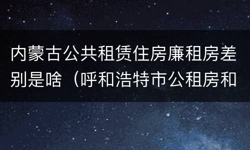 内蒙古公共租赁住房廉租房差别是啥（呼和浩特市公租房和廉租房的区别）