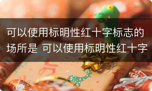 可以使用标明性红十字标志的场所是 可以使用标明性红十字标志的场所是哪里