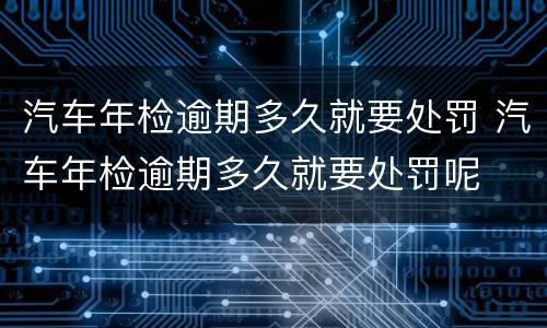 汽车年检逾期多久就要处罚 汽车年检逾期多久就要处罚呢