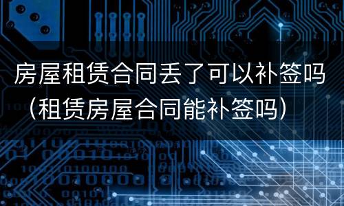 房屋租赁合同丢了可以补签吗（租赁房屋合同能补签吗）