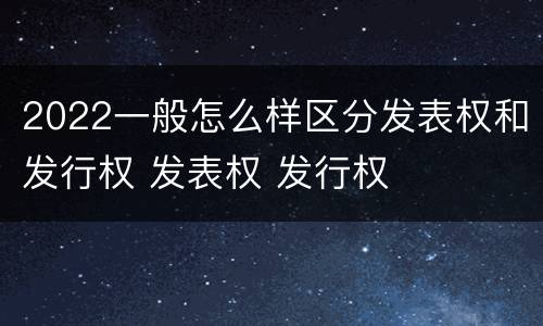 2022一般怎么样区分发表权和发行权 发表权 发行权