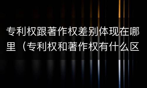 专利权跟著作权差别体现在哪里（专利权和著作权有什么区别）
