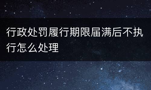 行政处罚履行期限届满后不执行怎么处理
