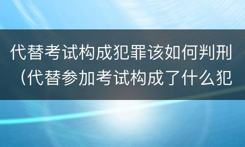 代替考试构成犯罪该如何判刑（代替参加考试构成了什么犯罪）