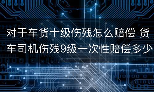 对于车货十级伤残怎么赔偿 货车司机伤残9级一次性赔偿多少