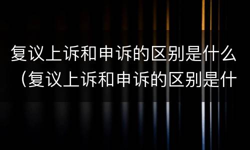 复议上诉和申诉的区别是什么（复议上诉和申诉的区别是什么意思）