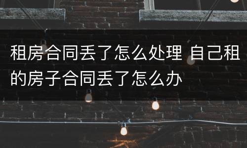租房合同丢了怎么处理 自己租的房子合同丢了怎么办