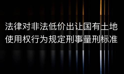 法律对非法低价出让国有土地使用权行为规定刑事量刑标准是什么