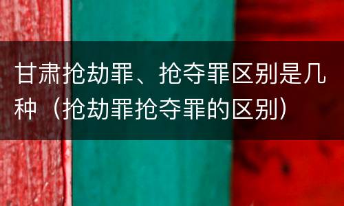 甘肃抢劫罪、抢夺罪区别是几种（抢劫罪抢夺罪的区别）