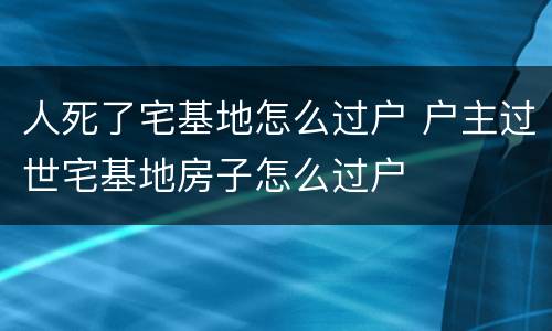 人死了宅基地怎么过户 户主过世宅基地房子怎么过户