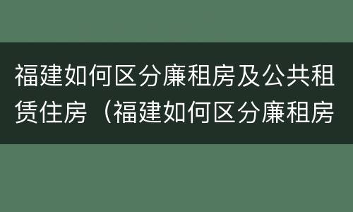 福建如何区分廉租房及公共租赁住房（福建如何区分廉租房及公共租赁住房等级）
