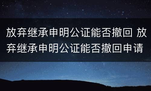 放弃继承申明公证能否撤回 放弃继承申明公证能否撤回申请
