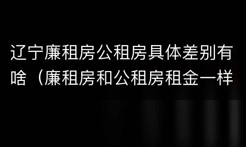 辽宁廉租房公租房具体差别有啥（廉租房和公租房租金一样吗）