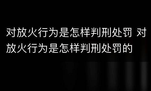 对放火行为是怎样判刑处罚 对放火行为是怎样判刑处罚的
