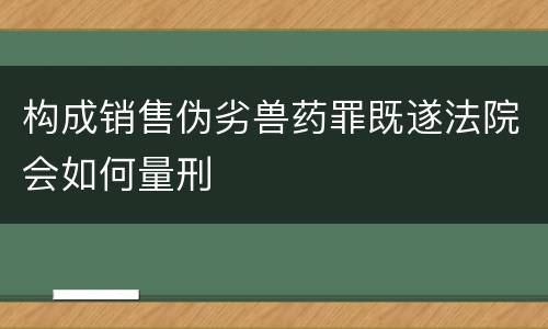 构成销售伪劣兽药罪既遂法院会如何量刑