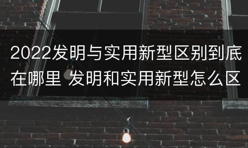 2022发明与实用新型区别到底在哪里 发明和实用新型怎么区分