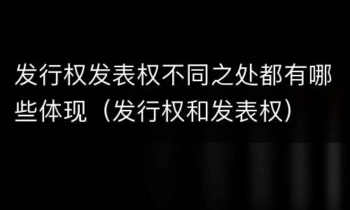发行权发表权不同之处都有哪些体现（发行权和发表权）