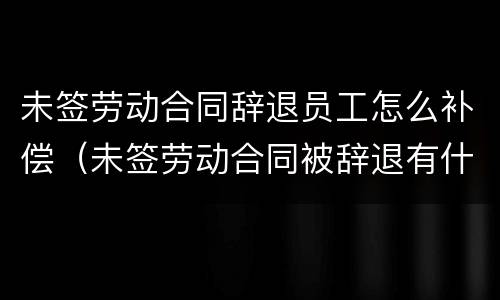 未签劳动合同辞退员工怎么补偿（未签劳动合同被辞退有什么补偿）