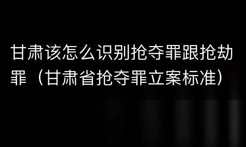 甘肃该怎么识别抢夺罪跟抢劫罪（甘肃省抢夺罪立案标准）