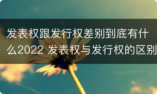 发表权跟发行权差别到底有什么2022 发表权与发行权的区别