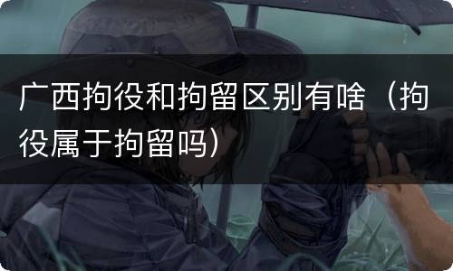 广西拘役和拘留区别有啥（拘役属于拘留吗）